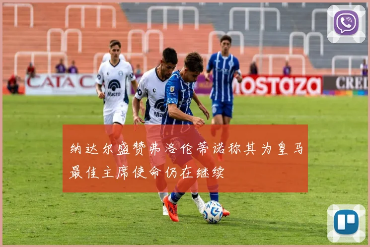 纳达尔盛赞弗洛伦蒂诺称其为皇马最佳主席使命仍在继续