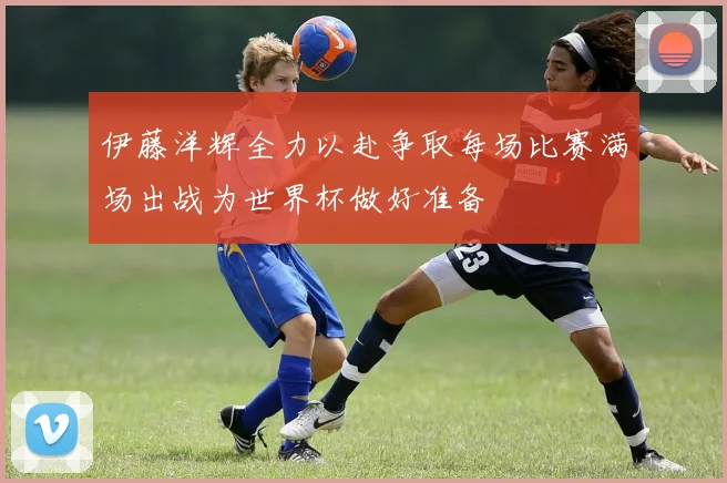 伊藤洋辉全力以赴争取每场比赛满场出战为世界杯做好准备