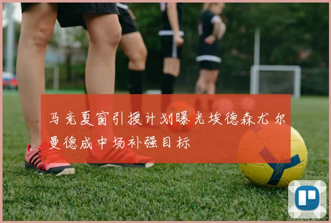 马竞夏窗引援计划曝光埃德森尤尔曼德成中场补强目标