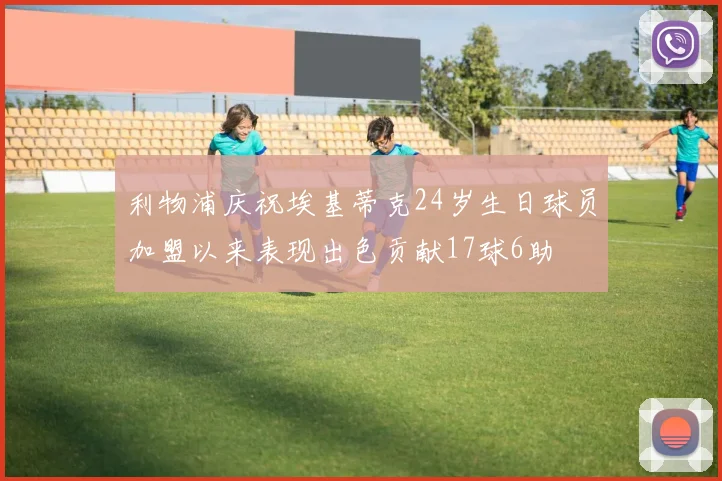 利物浦庆祝埃基蒂克24岁生日球员加盟以来表现出色贡献17球6助