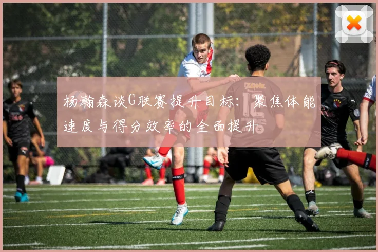 杨瀚森谈G联赛提升目标：聚焦体能速度与得分效率的全面提升