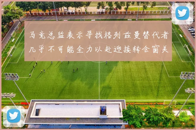 马竞总监表示寻找格列兹曼替代者几乎不可能全力以赴迎接转会窗关闭