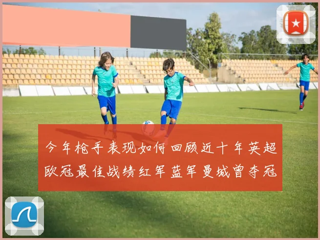 今年枪手表现如何回顾近十年英超欧冠最佳战绩红军蓝军曼城曾夺冠