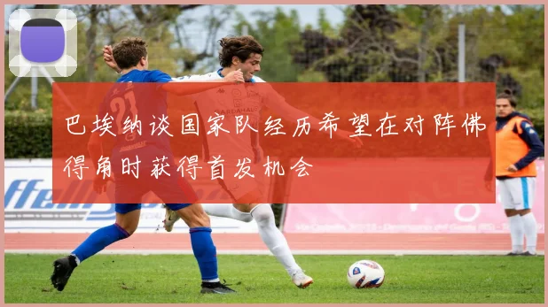巴埃纳谈国家队经历希望在对阵佛得角时获得首发机会