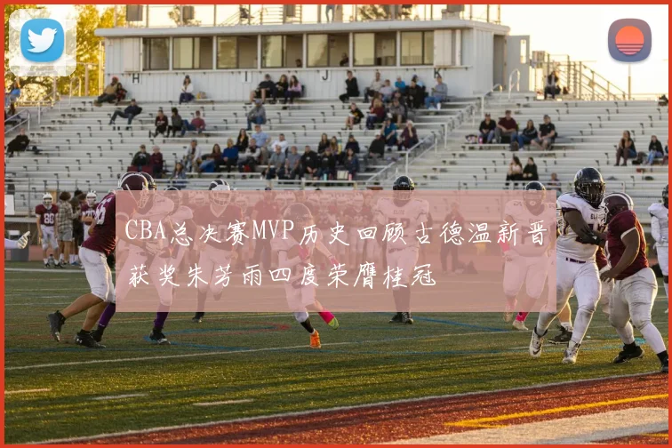 CBA总决赛MVP历史回顾古德温新晋获奖朱芳雨四度荣膺桂冠