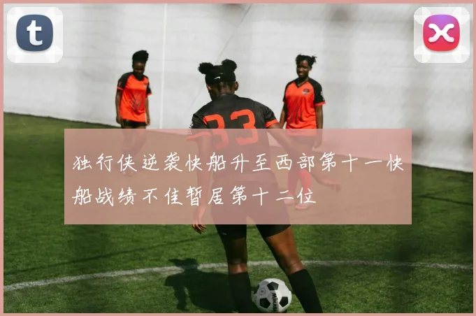 独行侠逆袭快船升至西部第十一快船战绩不佳暂居第十二位