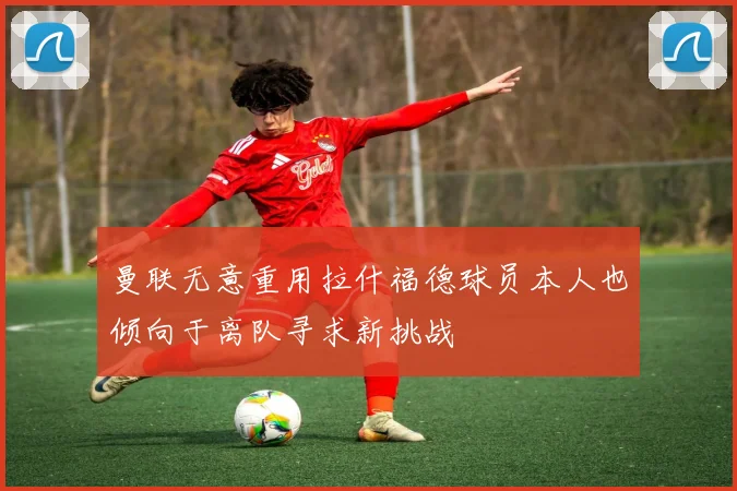 曼联无意重用拉什福德球员本人也倾向于离队寻求新挑战