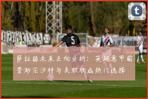 萨拉赫未来去向分析：英超意甲前景渺茫沙特与美职联成热门选择