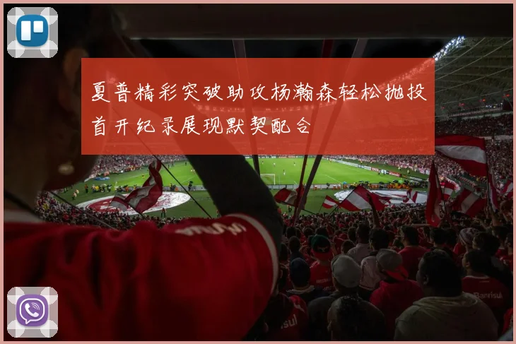 夏普精彩突破助攻杨瀚森轻松抛投首开纪录展现默契配合