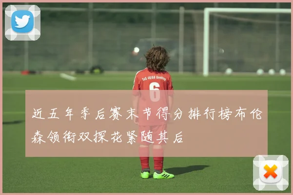 近五年季后赛末节得分排行榜布伦森领衔双探花紧随其后