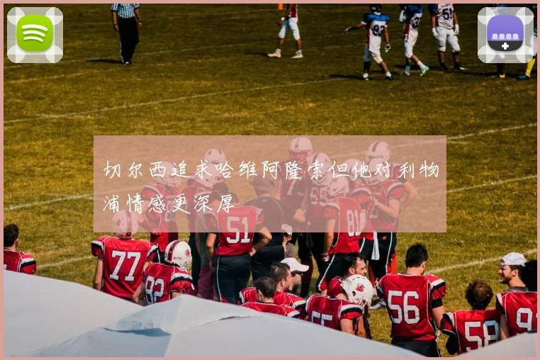 切尔西追求哈维阿隆索但他对利物浦情感更深厚
