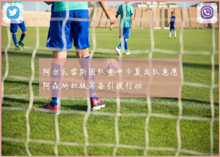 阿尔瓦雷斯团队重申今夏离队意愿阿森纳积极筹备引援行动