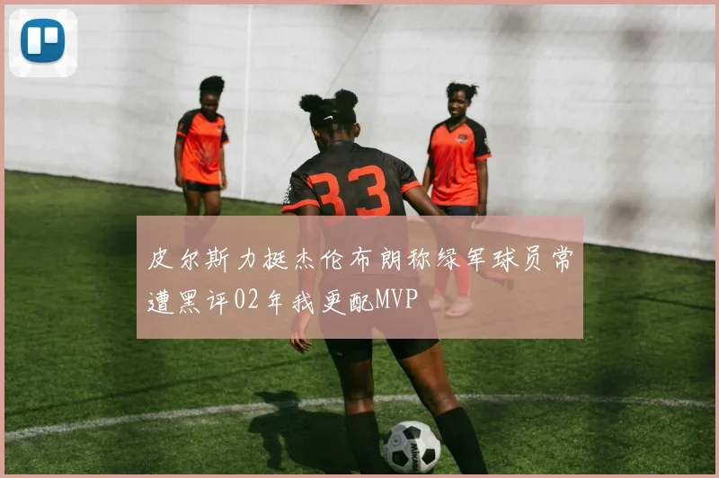 皮尔斯力挺杰伦布朗称绿军球员常遭黑评02年我更配MVP