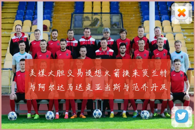 美媒大胆交易设想火箭换来莫兰特与阿尔达马送走亚当斯与范乔丹及两个选秀权