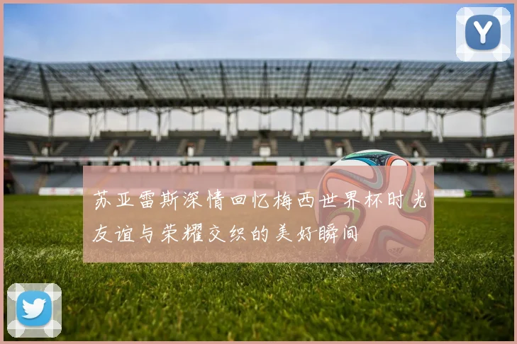 苏亚雷斯深情回忆梅西世界杯时光友谊与荣耀交织的美好瞬间