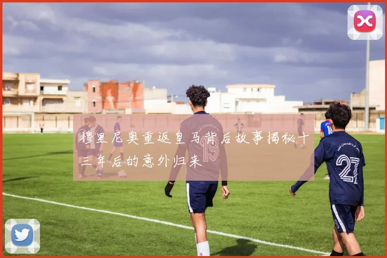 穆里尼奥重返皇马背后故事揭秘十三年后的意外归来