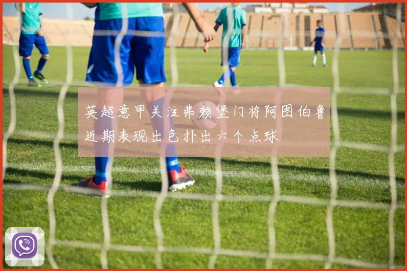 英超意甲关注弗赖堡门将阿图伯鲁近期表现出色扑出六个点球