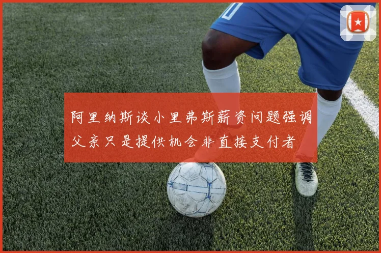 阿里纳斯谈小里弗斯薪资问题强调父亲只是提供机会非直接支付者