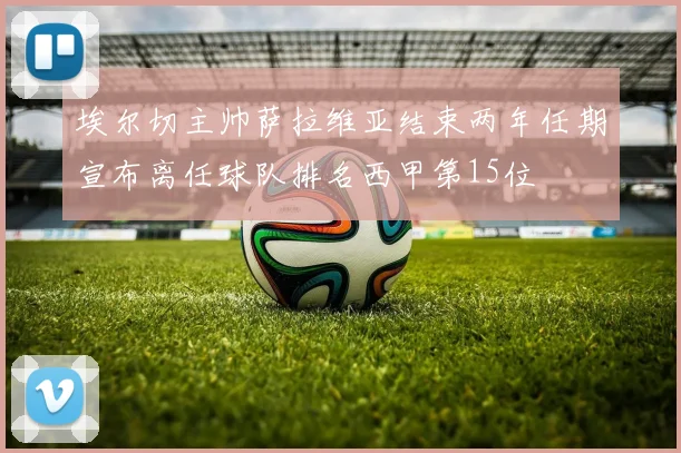 埃尔切主帅萨拉维亚结束两年任期宣布离任球队排名西甲第15位