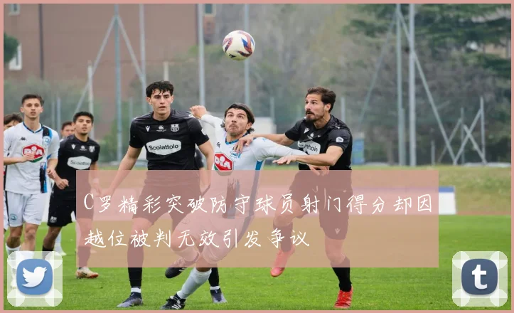 C罗精彩突破防守球员射门得分却因越位被判无效引发争议