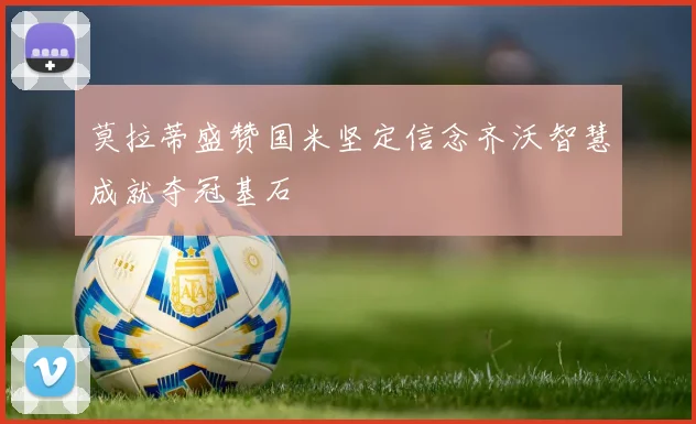 莫拉蒂盛赞国米坚定信念齐沃智慧成就夺冠基石