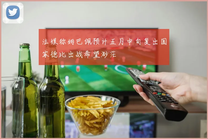 法媒称姆巴佩预计五月中旬复出国家德比出战希望渺茫