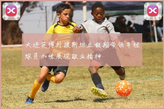 大连英博外援斯坦丘假期带领年轻球员加练展现敬业精神